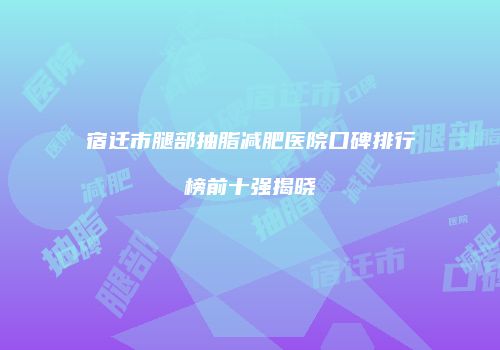 宿迁市腿部抽脂减肥医院口碑排行榜前十强揭晓