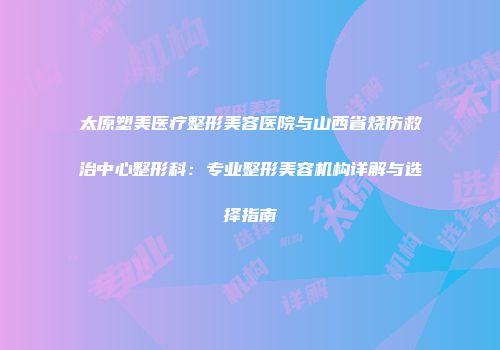 太原塑美医疗整形美容医院与山西省烧伤救治中心整形科：专业整形美容机构详解与选择指南