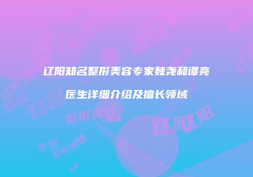 辽阳知名整形美容专家魏尧和谭亮医生详细介绍及擅长领域