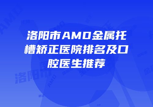 洛阳市AMD金属托槽矫正医院排名及口腔医生推荐