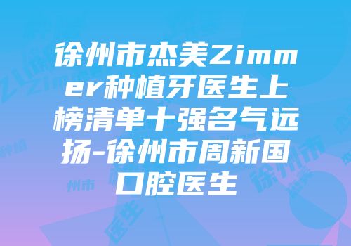 徐州市杰美Zimmer种植牙医生上榜清单十强名气远扬-徐州市周新国口腔医生