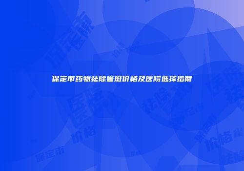 保定市药物祛除雀斑价格及医院选择指南