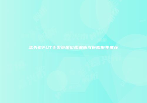 嘉兴市FUT毛发种植价格解析与医院医生推荐