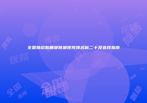 全国玻尿酸眼部除皱医院排名前二十及选择指南