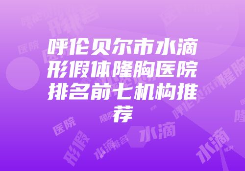呼伦贝尔市水滴形假体隆胸医院排名前七机构推荐