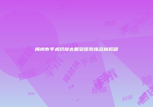 梅州市手术切除去眼袋医院排名榜揭晓