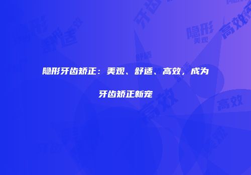 隐形牙齿矫正：美观、舒适、高效，成为牙齿矫正新宠