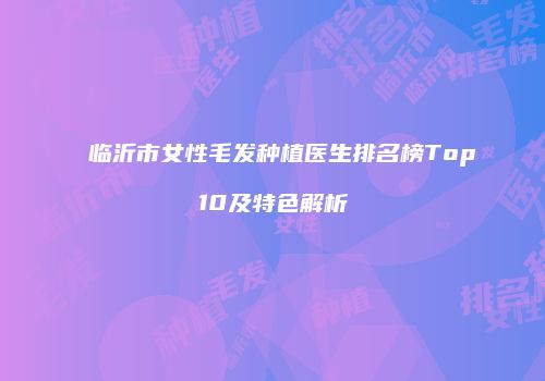 临沂市女性毛发种植医生排名榜Top10及特色解析
