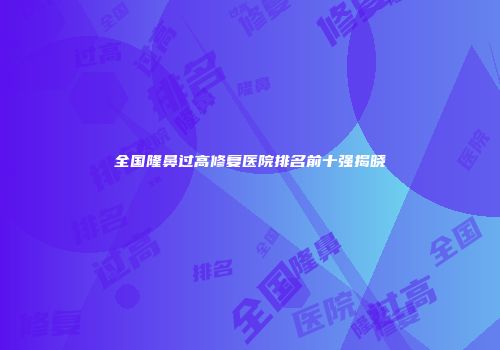 全国隆鼻过高修复医院排名前十强揭晓