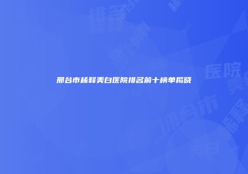 邢台市稀释美白医院排名前十榜单揭晓