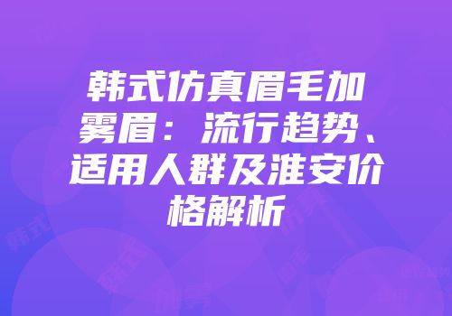 韩式仿真眉毛加雾眉：流行趋势、适用人群及淮安价格解析