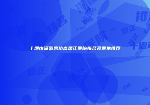十堰市深覆合垫高矫正医院排名及医生推荐
