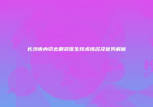 长沙市内切去眼袋医生技术排名及优势解析