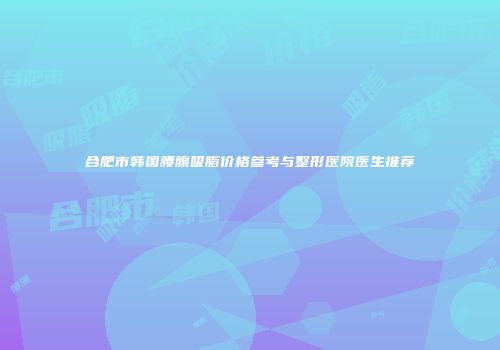 合肥市韩国腰腹吸脂价格参考与整形医院医生推荐