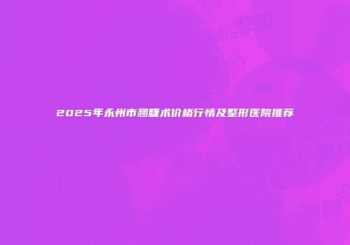 2025年永州市翘睫术价格行情及整形医院推荐