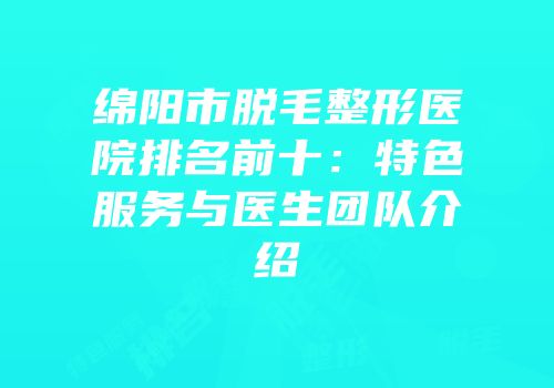 绵阳市脱毛整形医院排名前十：特色服务与医生团队介绍