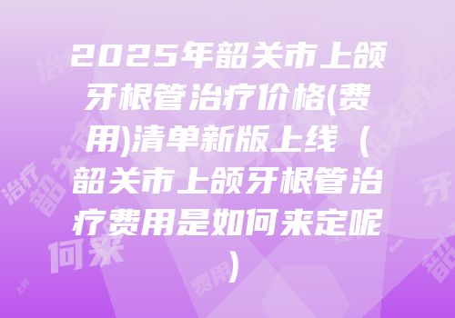2025年韶关市上颌牙根管治疗价格(费用)清单新版上线（韶关市上颌牙根管治疗费用是如何来定呢）