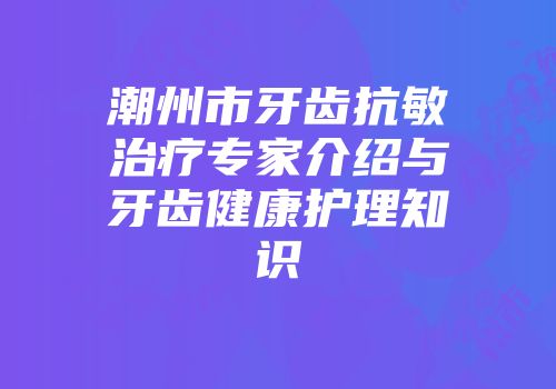 潮州市牙齿抗敏治疗专家介绍与牙齿健康护理知识