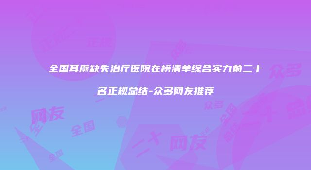 全国耳廓缺失治疗医院在榜清单综合实力前二十名正规总结-众多网友推荐