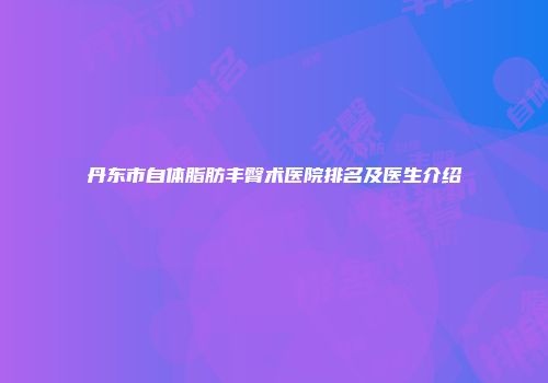 丹东市自体脂肪丰臀术医院排名及医生介绍