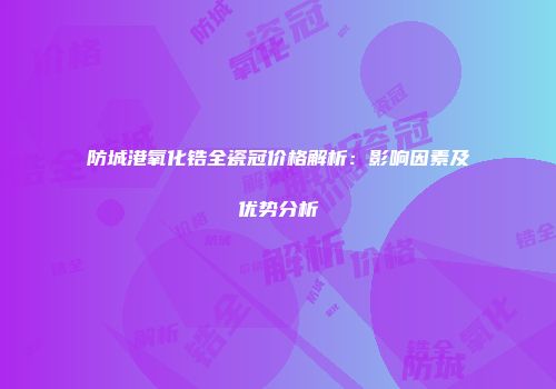 防城港氧化锆全瓷冠价格解析：影响因素及优势分析