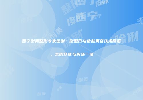 西宁创美整形专家徐俐：微整形与皮肤美容技术精湛，案例详述与价格一览