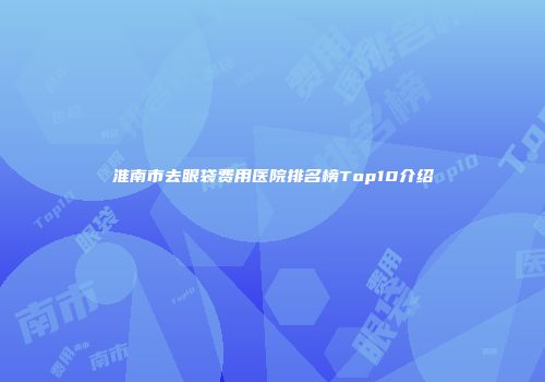 淮南市去眼袋费用医院排名榜Top10介绍