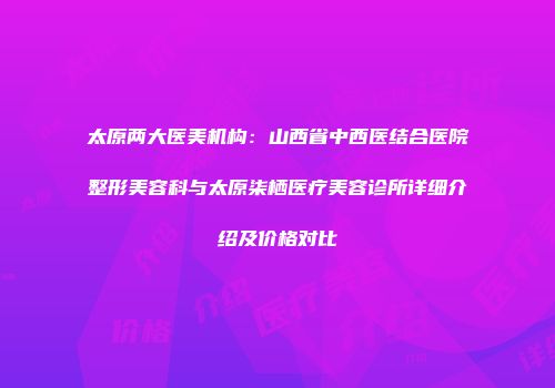 太原两大医美机构：山西省中西医结合医院整形美容科与太原柒栖医疗美容诊所详细介绍及价格对比
