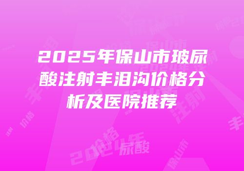 2025年保山市玻尿酸注射丰泪沟价格分析及医院推荐
