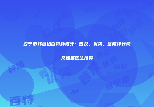 西宁市韩国纽百特种植牙：普及、优势、医院排行榜及知名医生推荐