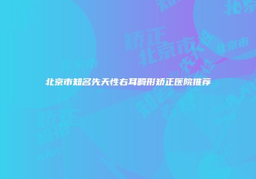北京市知名先天性右耳畸形矫正医院推荐