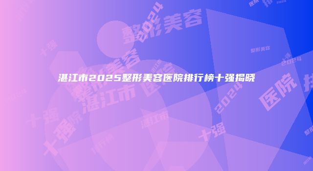 湛江市2025整形美容医院排行榜十强揭晓