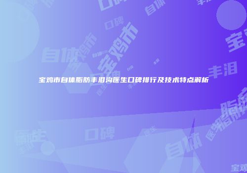 宝鸡市自体脂肪丰泪沟医生口碑排行及技术特点解析