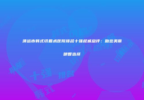 清远市韩式切眉术医院排名十强权威总评：助您美丽明智选择