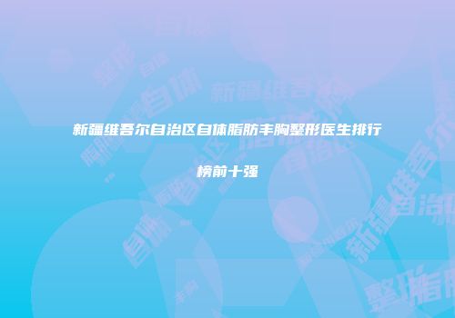 新疆维吾尔自治区自体脂肪丰胸整形医生排行榜前十强