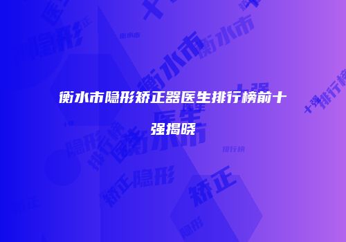 衡水市隐形矫正器医生排行榜前十强揭晓