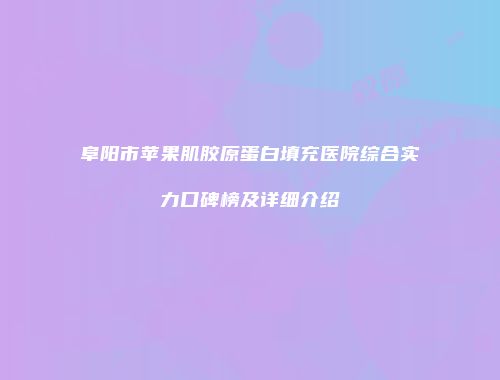 阜阳市苹果肌胶原蛋白填充医院综合实力口碑榜及详细介绍