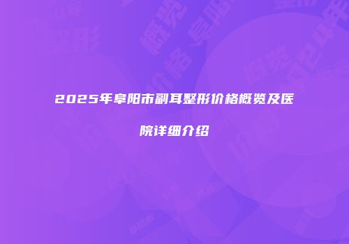 2025年阜阳市副耳整形价格概览及医院详细介绍