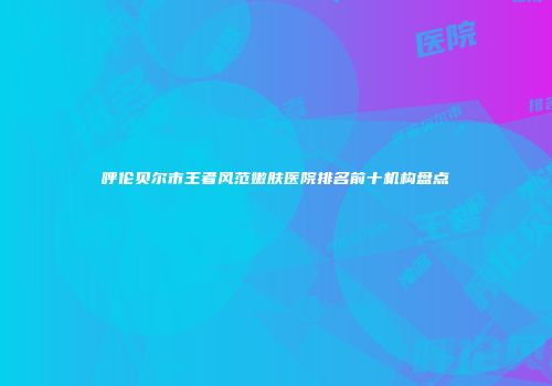 呼伦贝尔市王者风范嫩肤医院排名前十机构盘点