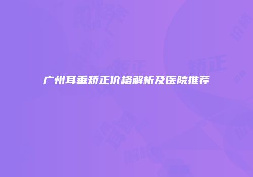 广州耳垂矫正价格解析及医院推荐