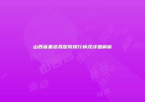 山西省重造耳医院排行榜及详细解析
