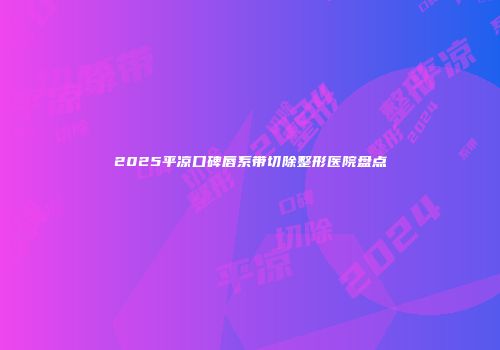 2025平凉口碑唇系带切除整形医院盘点