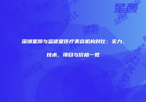 深圳星颜与鳌德堂医疗美容机构对比：实力、技术、项目与价格一览