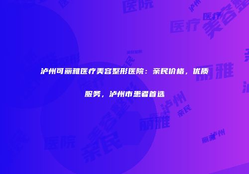 泸州可丽雅医疗美容整形医院：亲民价格，优质服务，泸州市患者首选