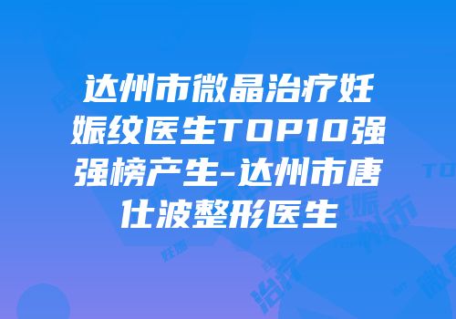 达州市微晶治疗妊娠纹医生TOP10强强榜产生-达州市唐仕波整形医生