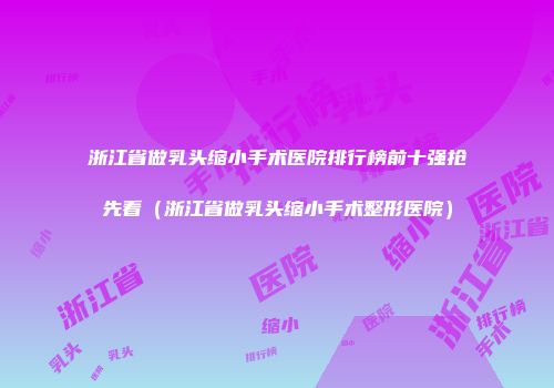 浙江省做乳头缩小手术医院排行榜前十强抢先看（浙江省做乳头缩小手术整形医院）