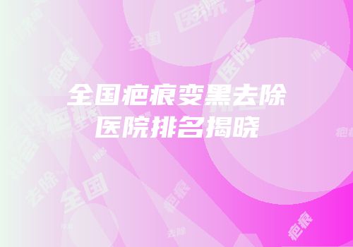 全国疤痕变黑去除医院排名揭晓