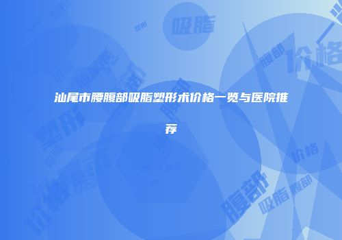 汕尾市腰腹部吸脂塑形术价格一览与医院推荐