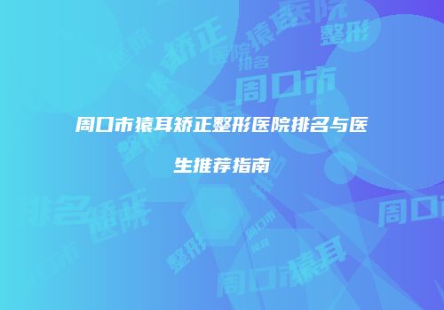 周口市猿耳矫正整形医院排名与医生推荐指南