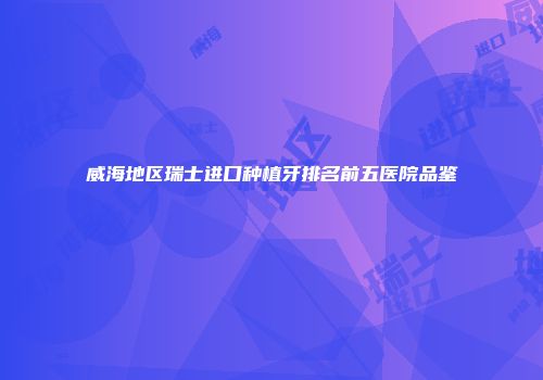 威海地区瑞士进口种植牙排名前五医院品鉴